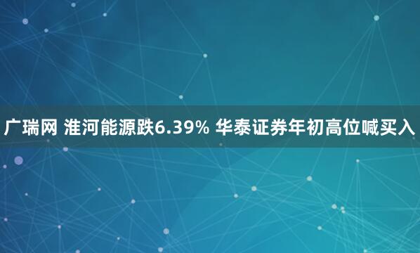广瑞网 淮河能源跌6.39% 华泰证券年初高位喊买入