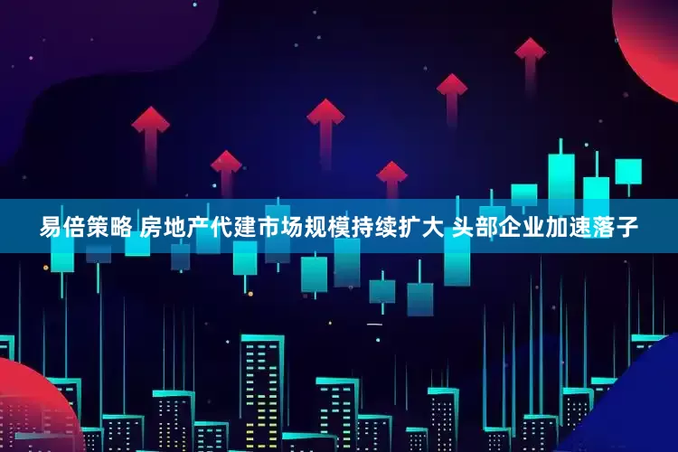 易倍策略 房地产代建市场规模持续扩大 头部企业加速落子