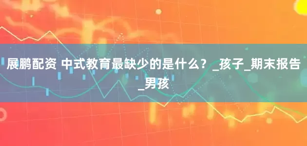 展鹏配资 中式教育最缺少的是什么？_孩子_期末报告_男孩