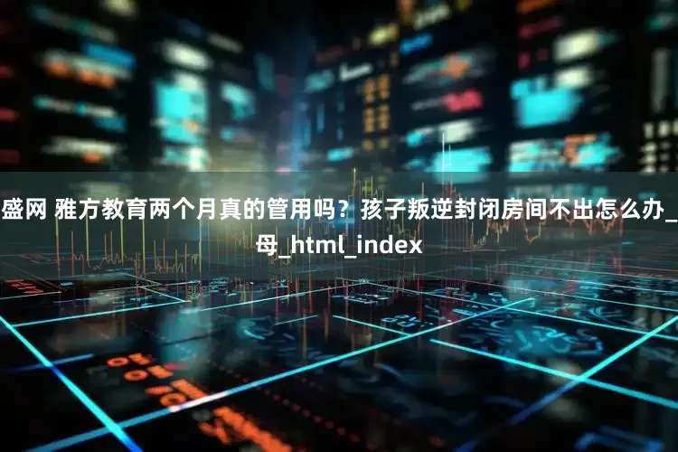 广盛网 雅方教育两个月真的管用吗？孩子叛逆封闭房间不出怎么办_父母_html_index