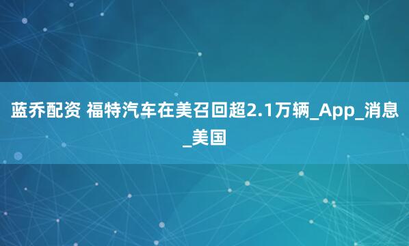 蓝乔配资 福特汽车在美召回超2.1万辆_App_消息_美国