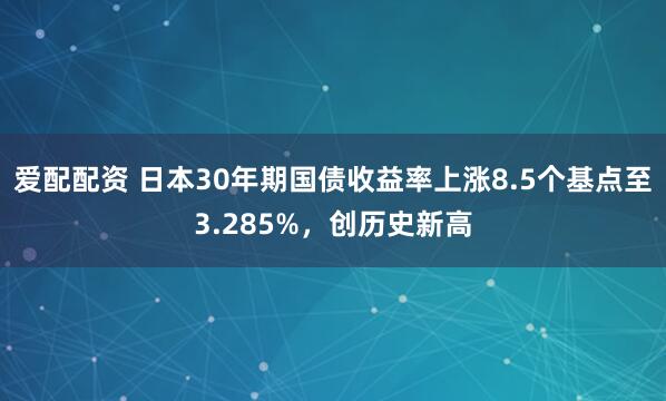 爱配配资 日本30年期国债收益率上涨8.5个基点至3.285%，创历史新高