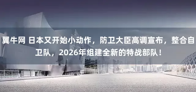 翼牛网 日本又开始小动作，防卫大臣高调宣布，整合自卫队，2026年组建全新的特战部队！