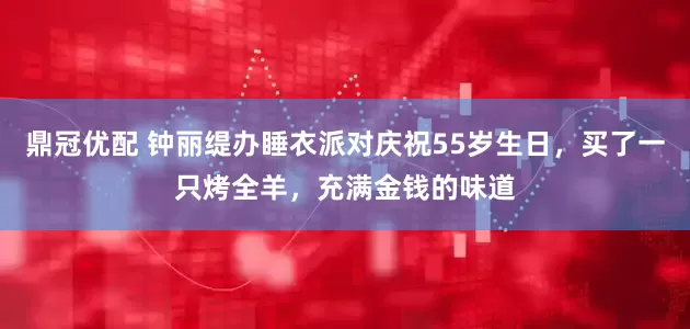 鼎冠优配 钟丽缇办睡衣派对庆祝55岁生日，买了一只烤全羊，充满金钱的味道
