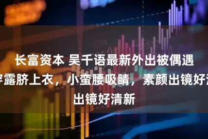 长富资本 吴千语最新外出被偶遇：穿露脐上衣，小蛮腰吸睛，素颜出镜好清新